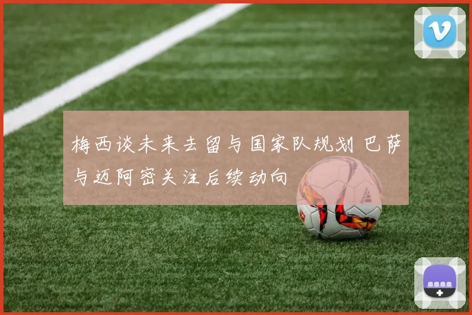 梅西谈未来去留与国家队规划 巴萨与迈阿密关注后续动向