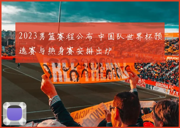 2023男篮赛程公布 中国队世界杯预选赛与热身赛安排出炉