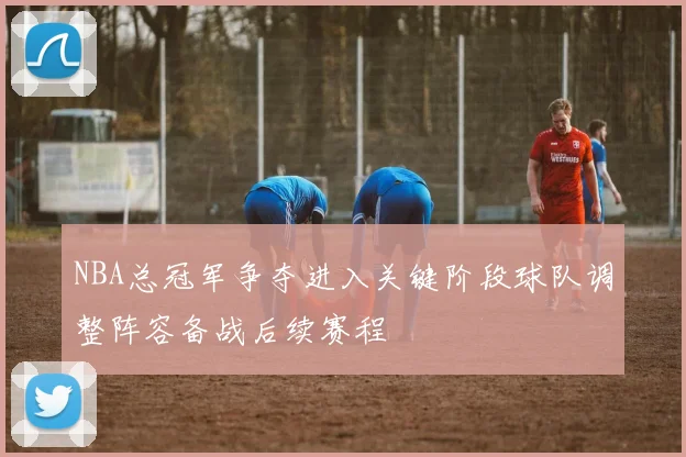 NBA总冠军争夺进入关键阶段球队调整阵容备战后续赛程
