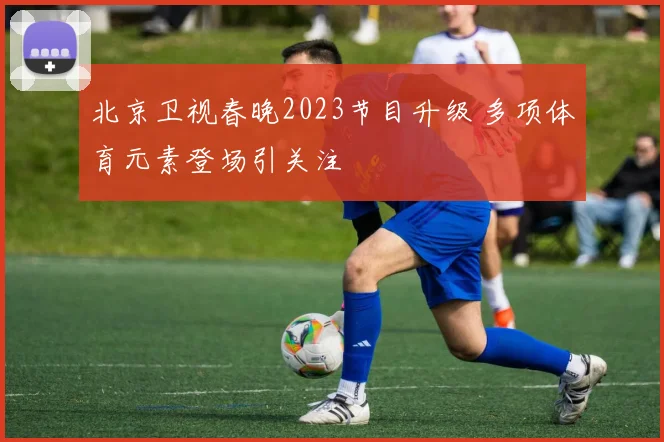 北京卫视春晚2023节目升级 多项体育元素登场引关注