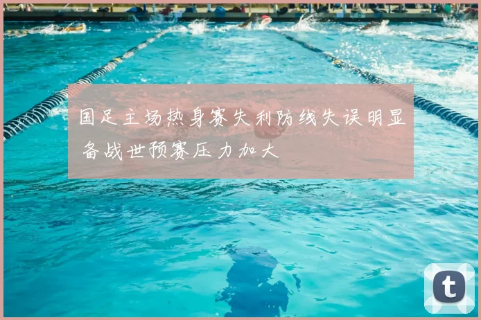 国足主场热身赛失利防线失误明显 备战世预赛压力加大