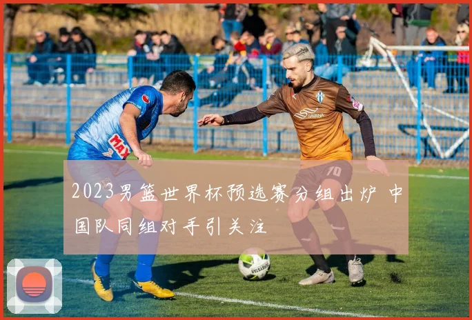 2023男篮世界杯预选赛分组出炉 中国队同组对手引关注