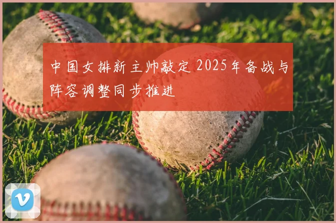 中国女排新主帅敲定 2025年备战与阵容调整同步推进
