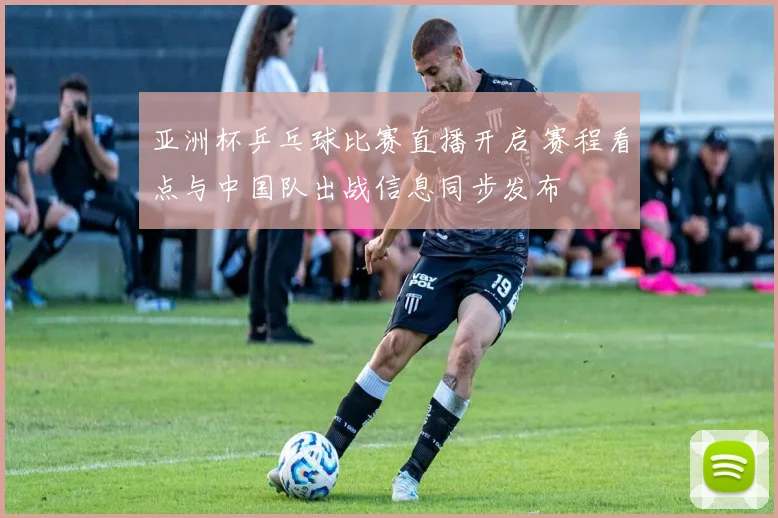 亚洲杯乒乓球比赛直播开启 赛程看点与中国队出战信息同步发布