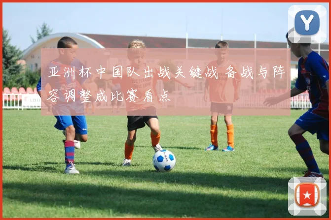 亚洲杯中国队出战关键战 备战与阵容调整成比赛看点