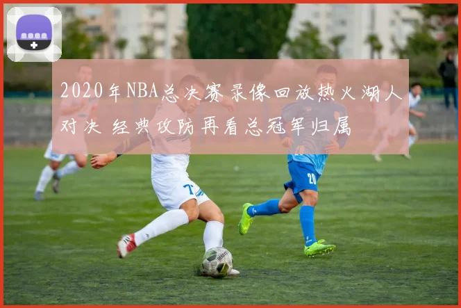 2020年NBA总决赛录像回放热火湖人对决 经典攻防再看总冠军归属