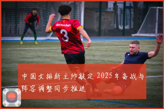 中国女排新主帅敲定 2025年备战与阵容调整同步推进
