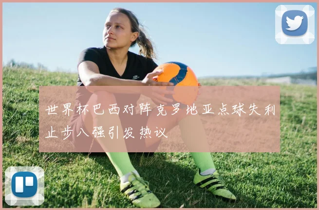 世界杯巴西对阵克罗地亚点球失利止步八强引发热议