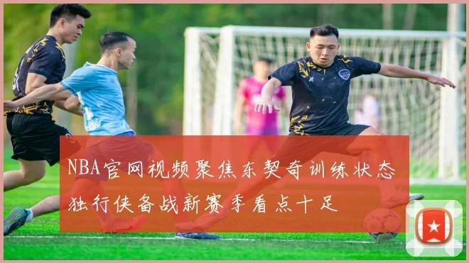 NBA官网视频聚焦东契奇训练状态 独行侠备战新赛季看点十足