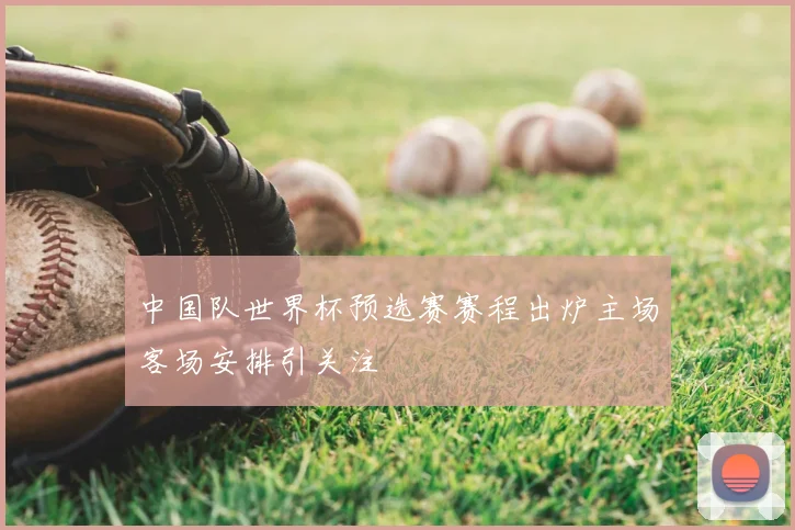 中国队世界杯预选赛赛程出炉主场客场安排引关注