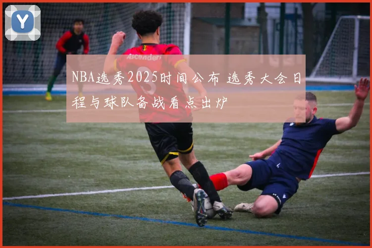 NBA选秀2025时间公布 选秀大会日程与球队备战看点出炉