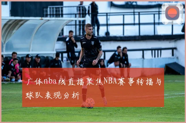 广体nba线直播聚焦NBA赛事转播与球队表现分析