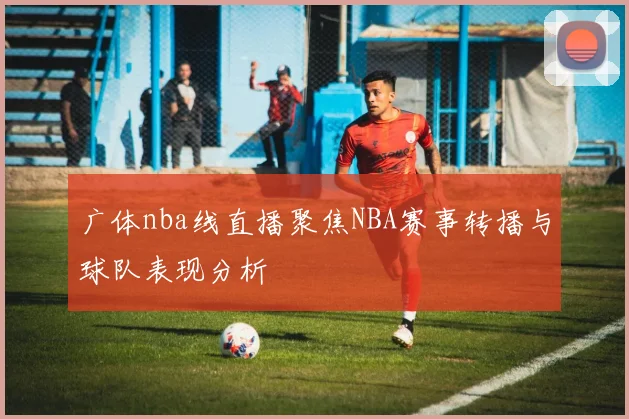 广体nba线直播聚焦NBA赛事转播与球队表现分析