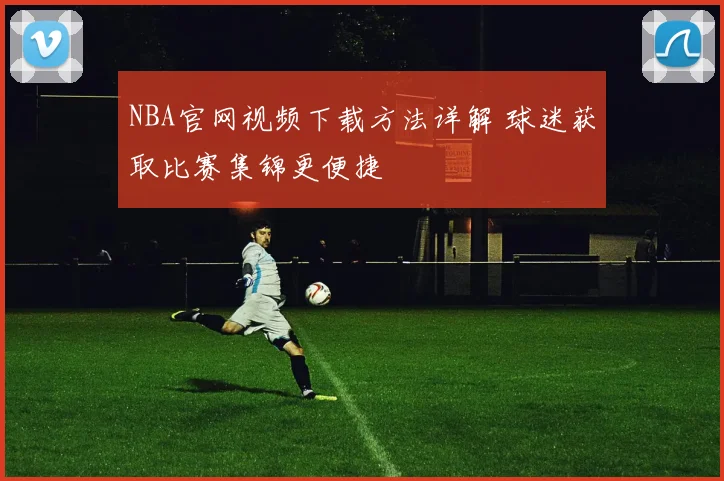 NBA官网视频下载方法详解 球迷获取比赛集锦更便捷