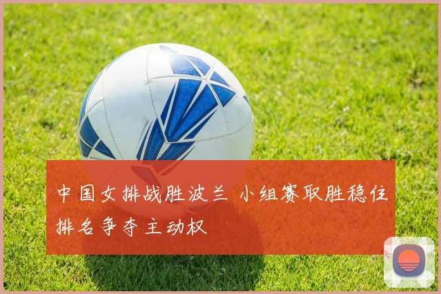中国女排战胜波兰 小组赛取胜稳住排名争夺主动权