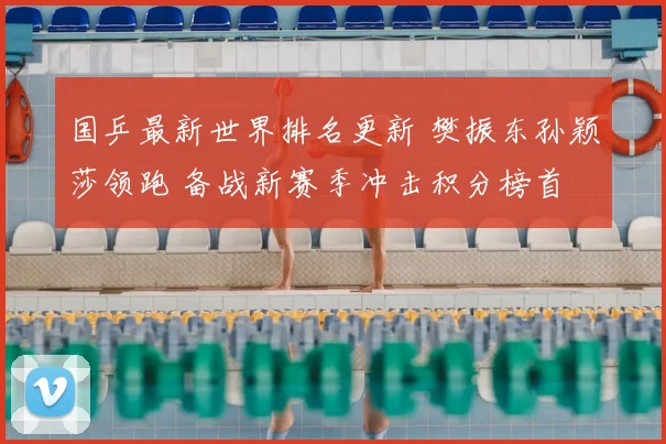 国乒最新世界排名更新 樊振东孙颖莎领跑 备战新赛季冲击积分榜首