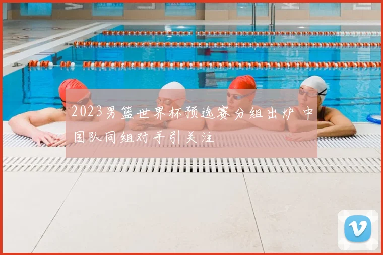 2023男篮世界杯预选赛分组出炉 中国队同组对手引关注