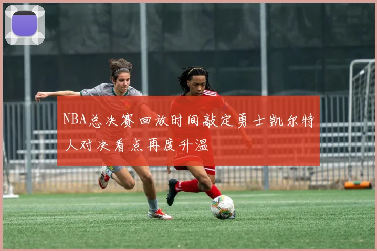 NBA总决赛回放时间敲定勇士凯尔特人对决看点再度升温