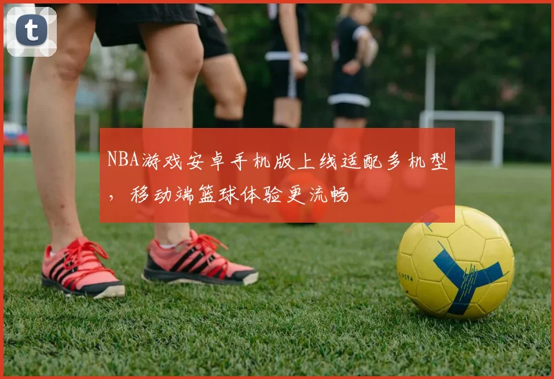 NBA游戏安卓手机版上线适配多机型，移动端篮球体验更流畅