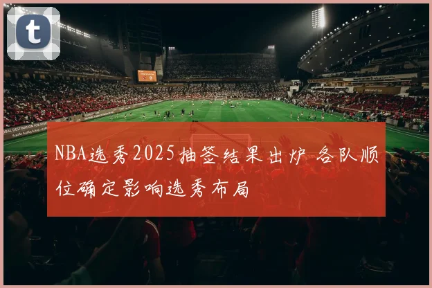 NBA选秀2025抽签结果出炉 各队顺位确定影响选秀布局